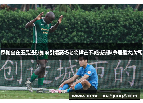穆谢奎在玉昆进球如麻引爆赛场老将锋芒不减成球队争冠最大底气