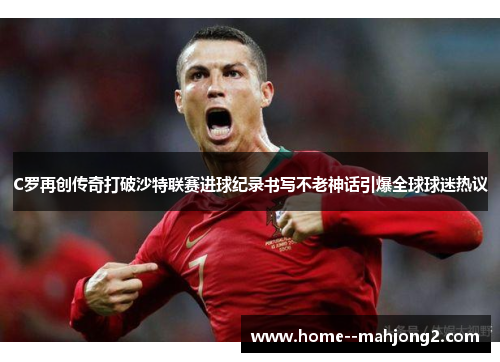 C罗再创传奇打破沙特联赛进球纪录书写不老神话引爆全球球迷热议 C罗再创传奇打破沙特联赛进球纪录书写不老神话引爆全球球迷热议